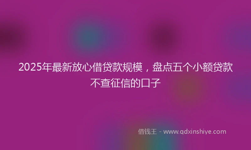 2025年最新放心借贷款规模，盘点五个小额贷款不查征信的口子