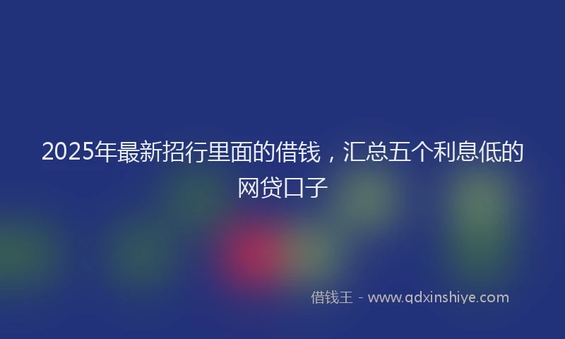 2025年最新招行里面的借钱，汇总五个利息低的网贷口子