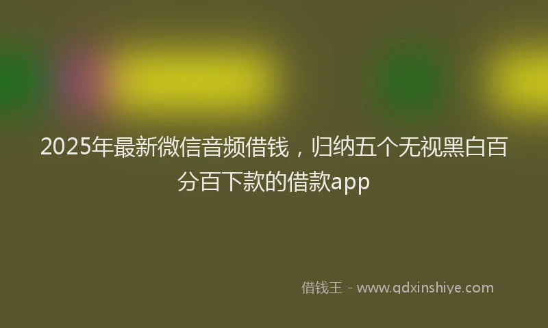 2025年最新微信音频借钱，归纳五个无视黑白百分百下款的借款app