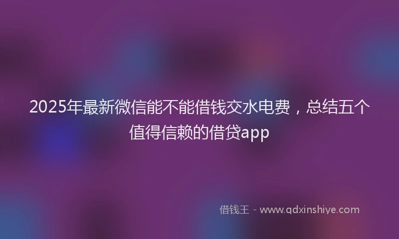 2025年最新微信能不能借钱交水电费，总结五个值得信赖的借贷app