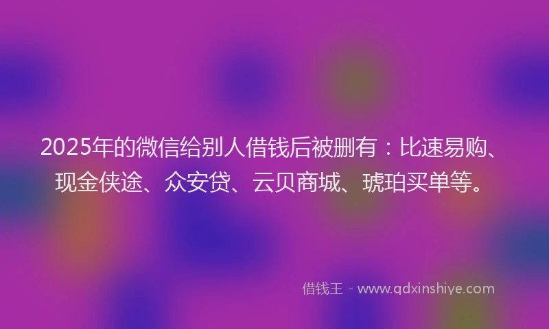 2025年的微信给别人借钱后被删有：比速易购、现金侠途、众安贷、云贝商城、琥珀买单等。