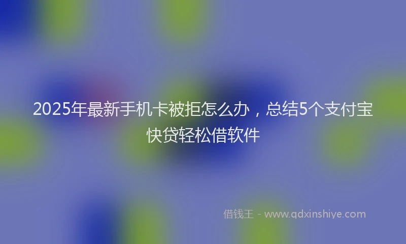 2025年最新手机卡被拒怎么办，总结5个支付宝快贷轻松借软件