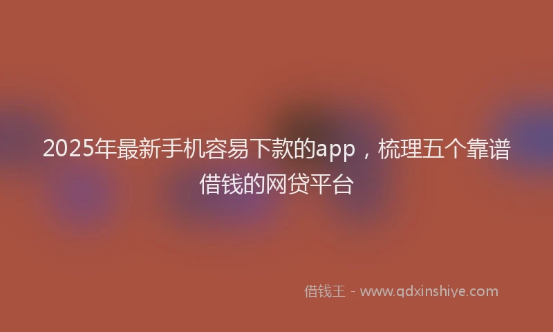 2025年最新手机容易下款的app，梳理五个靠谱借钱的网贷平台