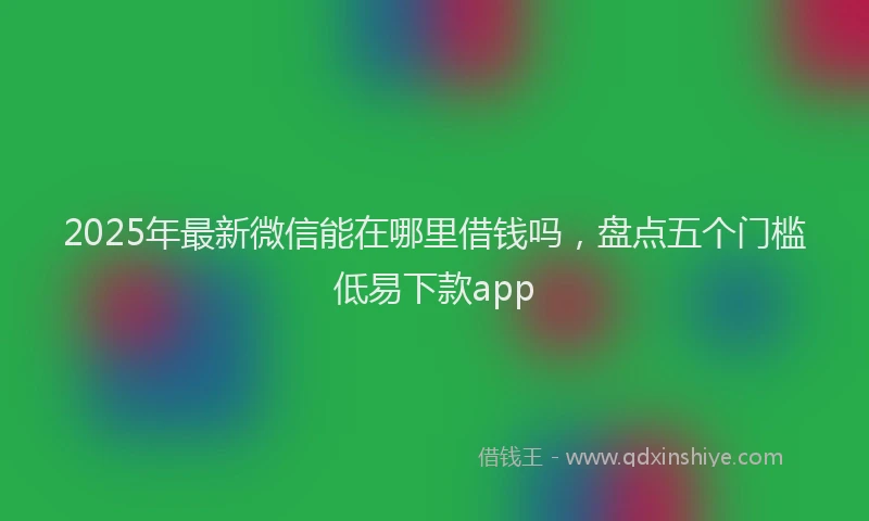 2025年最新微信能在哪里借钱吗，盘点五个门槛低易下款app
