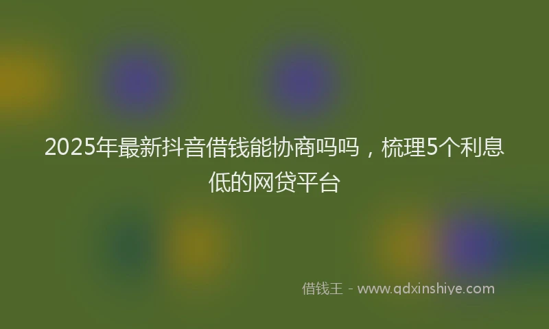 2025年最新抖音借钱能协商吗吗，梳理5个利息低的网贷平台