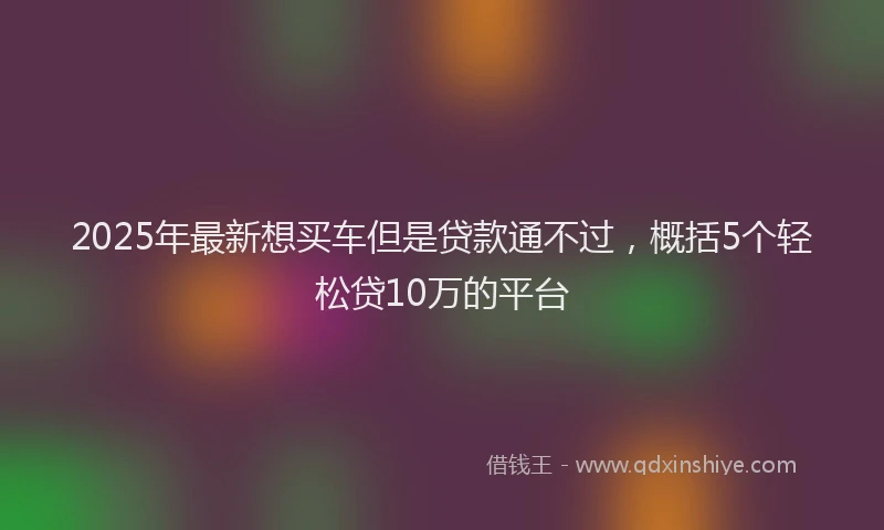 2025年最新想买车但是贷款通不过，概括5个轻松贷10万的平台