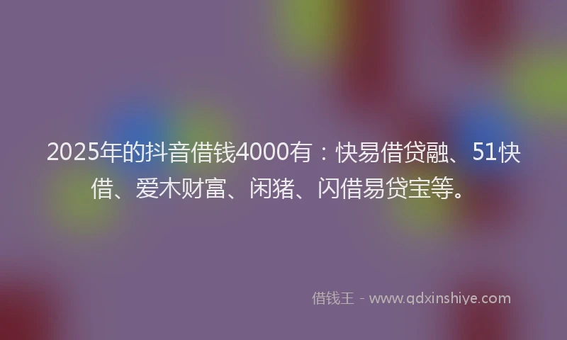 2025年的抖音借钱4000有：快易借贷融、51快借、爱木财富、闲猪、闪借易贷宝等。