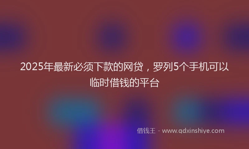 2025年最新必须下款的网贷，罗列5个手机可以临时借钱的平台