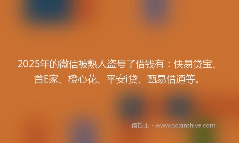 2025年的微信被熟人盗号了借钱有：快易贷宝、首E家、橙心花、平安i贷、甄易借通等。