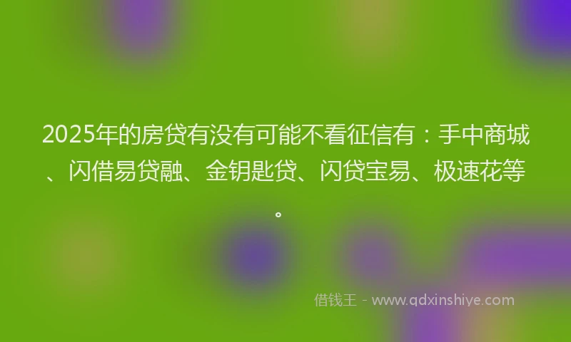 2025年的房贷有没有可能不看征信有：手中商城、闪借易贷融、金钥匙贷、闪贷宝易、极速花等。