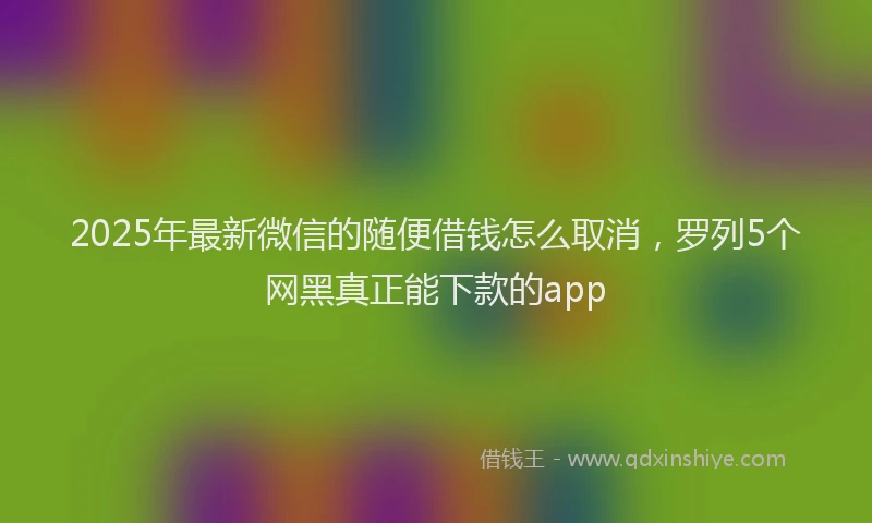 2025年最新微信的随便借钱怎么取消，罗列5个网黑真正能下款的app