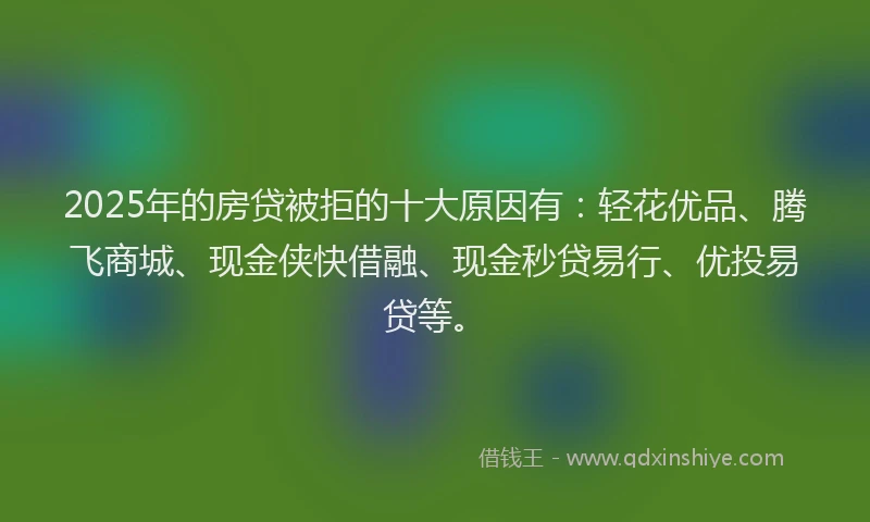 2025年的房贷被拒的十大原因有：轻花优品、腾飞商城、现金侠快借融、现金秒贷易行、优投易贷等。