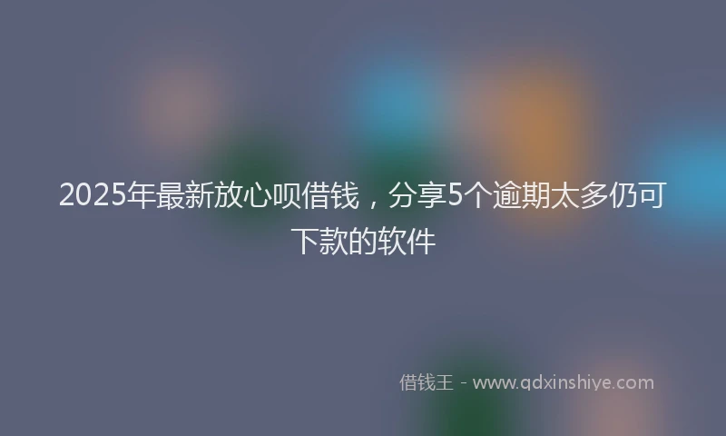 2025年最新放心呗借钱，分享5个逾期太多仍可下款的软件