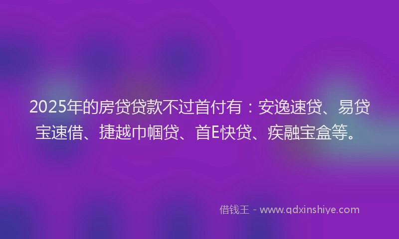 2025年的房贷贷款不过首付有：安逸速贷、易贷宝速借、捷越巾帼贷、首E快贷、疾融宝盒等。
