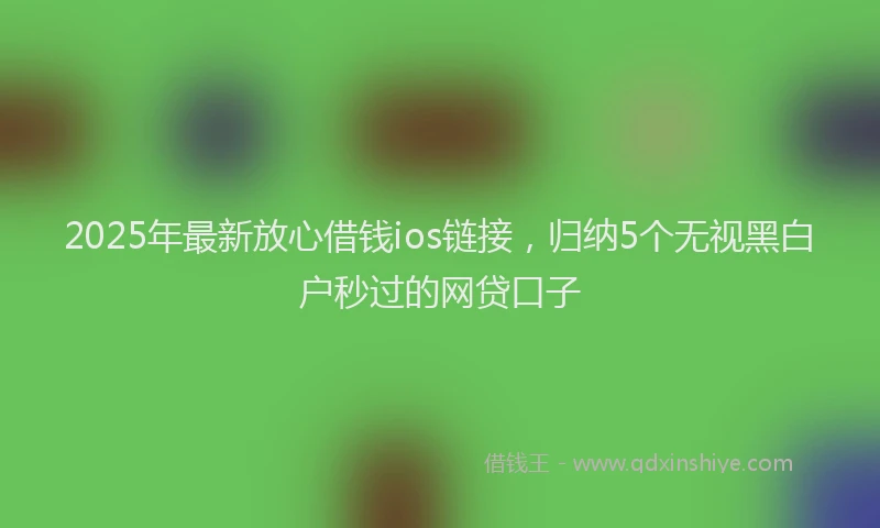 2025年最新放心借钱ios链接，归纳5个无视黑白户秒过的网贷口子