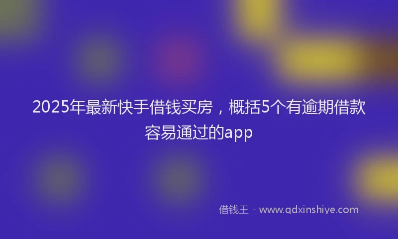 2025年最新快手借钱买房，概括5个有逾期借款容易通过的app