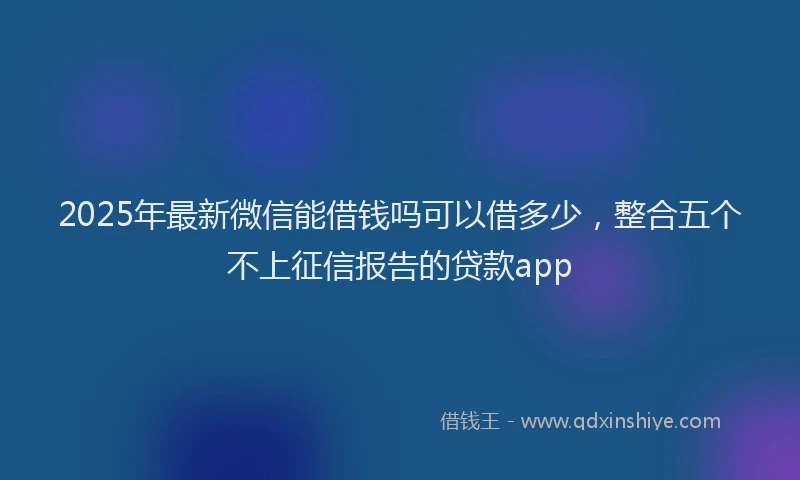 2025年最新微信能借钱吗可以借多少，整合五个不上征信报告的贷款app