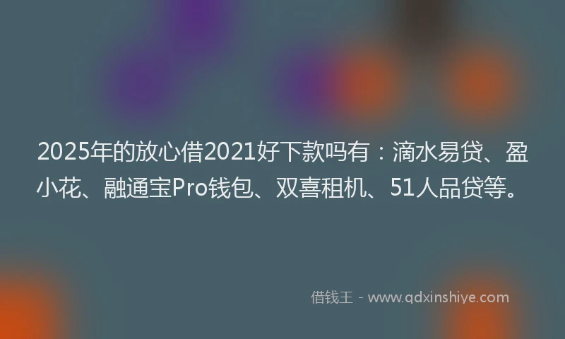 2025年的放心借2021好下款吗有：滴水易贷、盈小花、融通宝Pro钱包、双喜租机、51人品贷等。