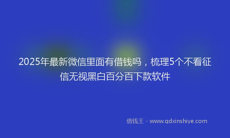 2025年最新微信里面有借钱吗，梳理5个不看征信无视黑白百分百下款软件