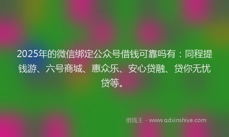 2025年的微信绑定公众号借钱可靠吗有：同程提钱游、六号商城、惠众乐、安心贷融、贷你无忧贷等。