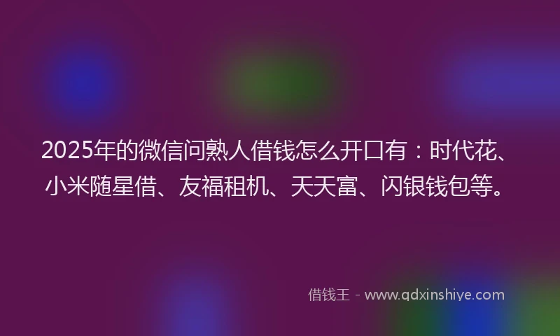 2025年的微信问熟人借钱怎么开口有：时代花、小米随星借、友福租机、天天富、闪银钱包等。