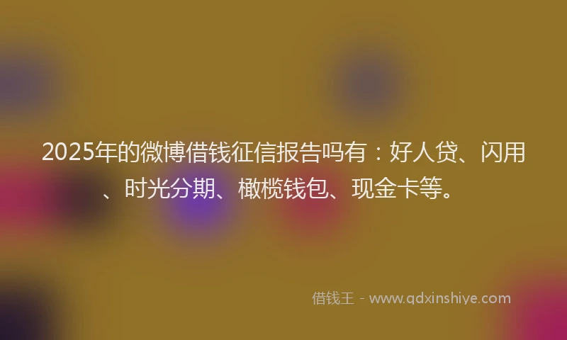 2025年的微博借钱征信报告吗有：好人贷、闪用、时光分期、橄榄钱包、现金卡等。