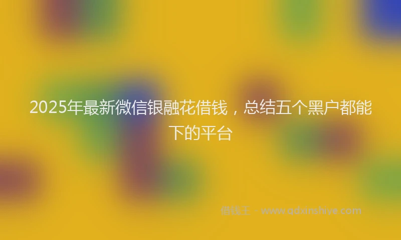 2025年最新微信银融花借钱，总结五个黑户都能下的平台