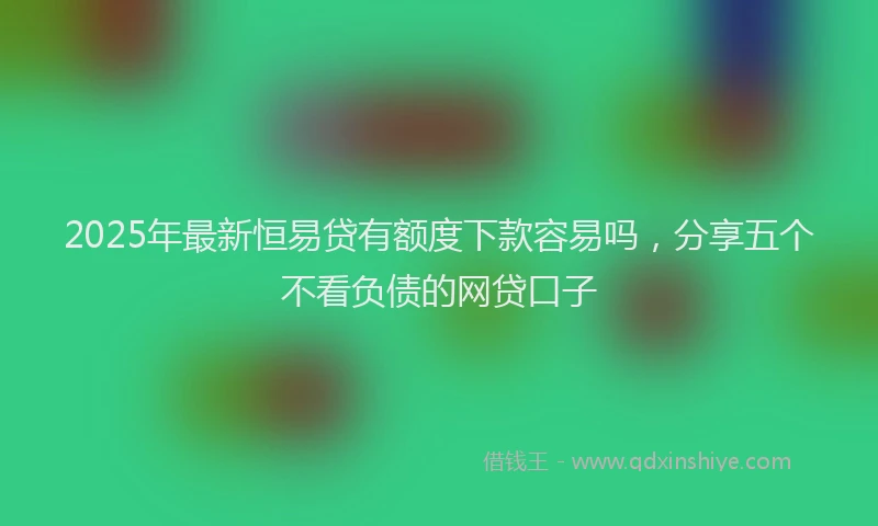 2025年最新恒易贷有额度下款容易吗，分享五个不看负债的网贷口子