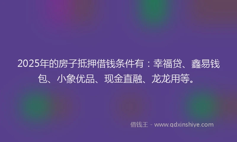 2025年的房子抵押借钱条件有：幸福贷、鑫易钱包、小象优品、现金直融、龙龙用等。