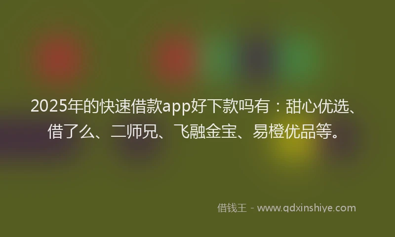 2025年的快速借款app好下款吗有：甜心优选、借了么、二师兄、飞融金宝、易橙优品等。