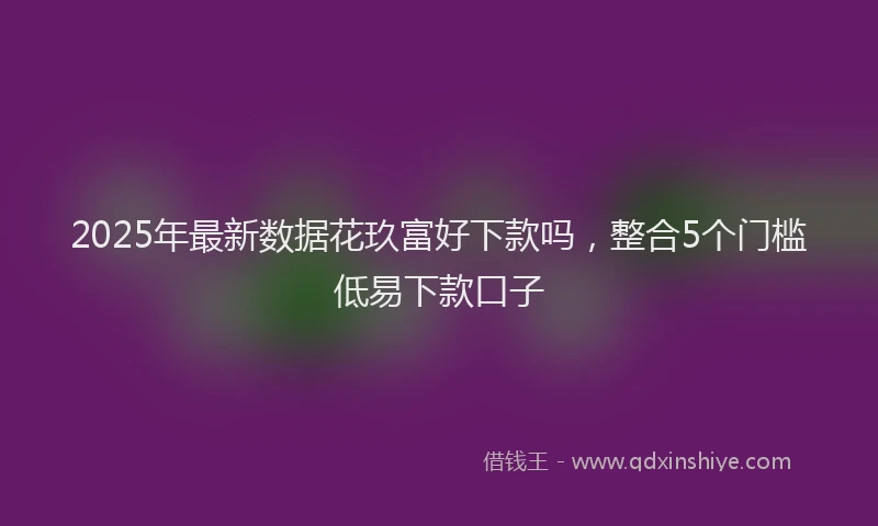 2025年最新数据花玖富好下款吗，整合5个门槛低易下款口子