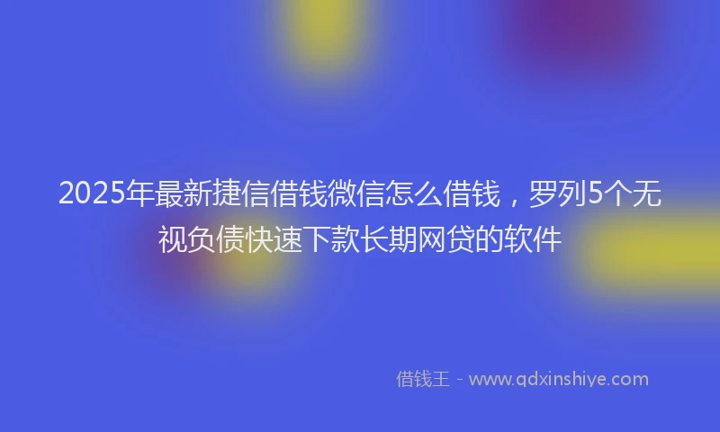 2025年最新捷信借钱微信怎么借钱，罗列5个无视负债快速下款长期网贷的软件