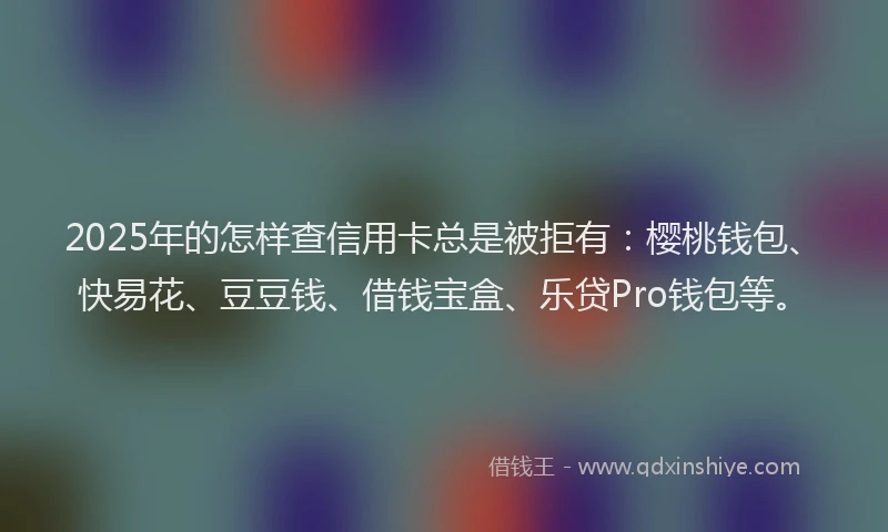 2025年的怎样查信用卡总是被拒有：樱桃钱包、快易花、豆豆钱、借钱宝盒、乐贷Pro钱包等。