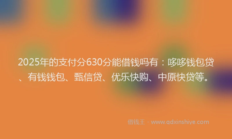 2025年的支付分630分能借钱吗有：哆哆钱包贷、有钱钱包、甄信贷、优乐快购、中原快贷等。