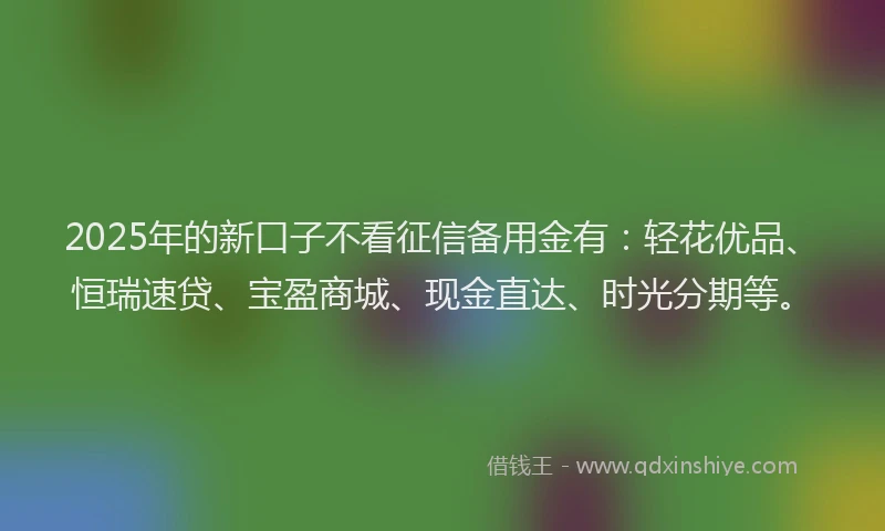 2025年的新口子不看征信备用金有：轻花优品、恒瑞速贷、宝盈商城、现金直达、时光分期等。