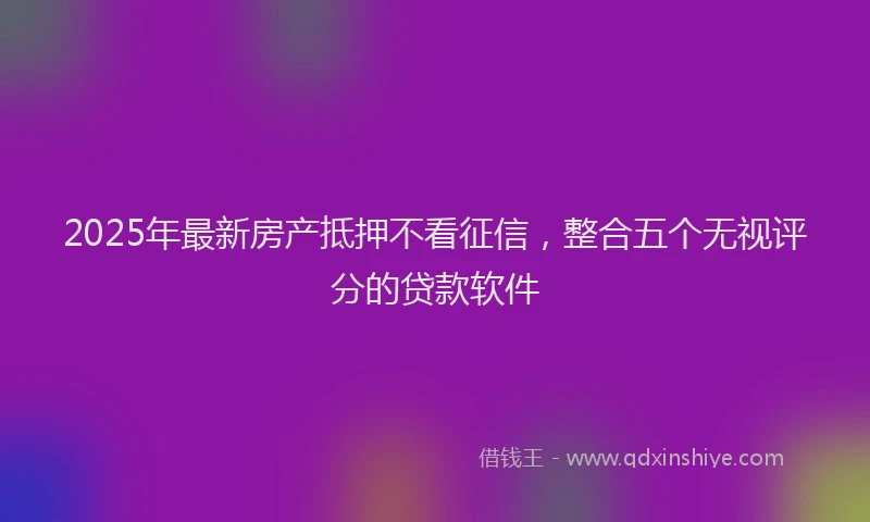 2025年最新房产抵押不看征信，整合五个无视评分的贷款软件