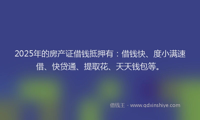 2025年的房产证借钱抵押有：借钱快、度小满速借、快贷通、提取花、天天钱包等。
