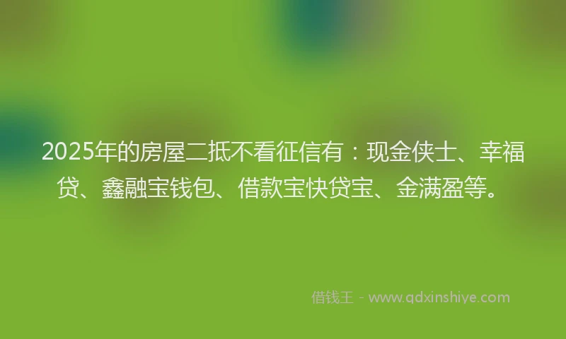 2025年的房屋二抵不看征信有：现金侠士、幸福贷、鑫融宝钱包、借款宝快贷宝、金满盈等。