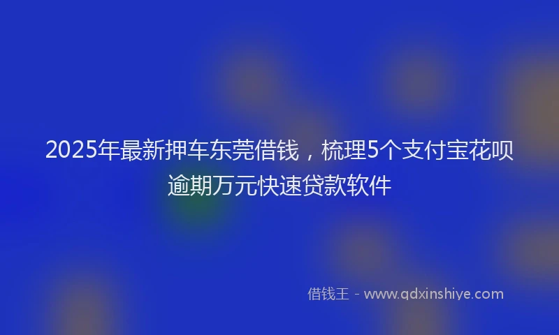2025年最新押车东莞借钱，梳理5个支付宝花呗逾期万元快速贷款软件
