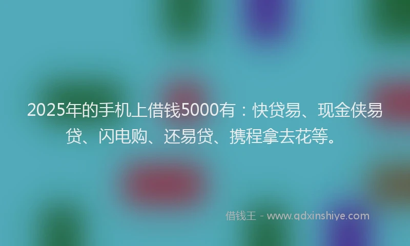 2025年的手机上借钱5000有：快贷易、现金侠易贷、闪电购、还易贷、携程拿去花等。