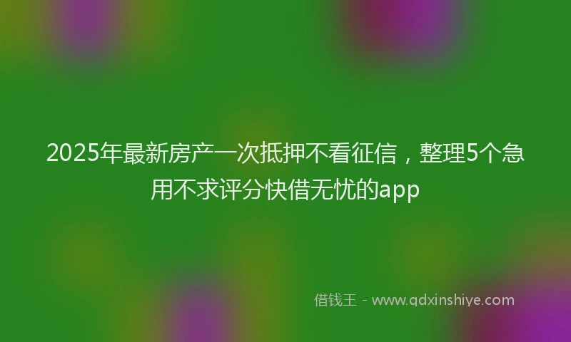 2025年最新房产一次抵押不看征信，整理5个急用不求评分快借无忧的app