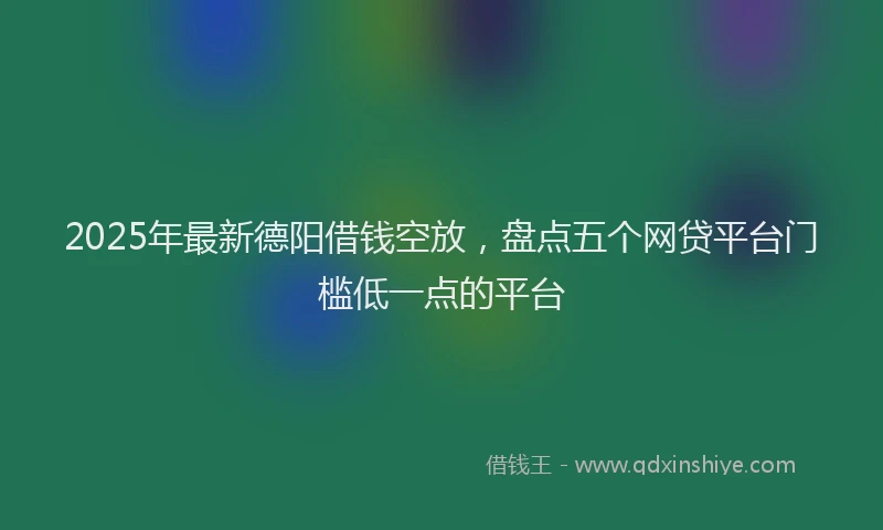 2025年最新德阳借钱空放，盘点五个网贷平台门槛低一点的平台