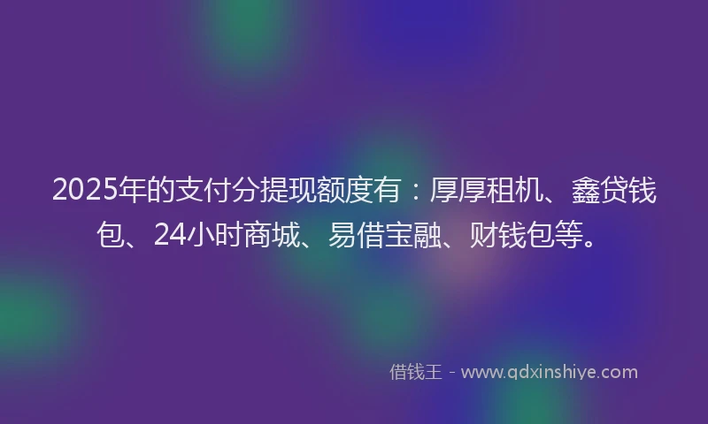 2025年的支付分提现额度有：厚厚租机、鑫贷钱包、24小时商城、易借宝融、财钱包等。