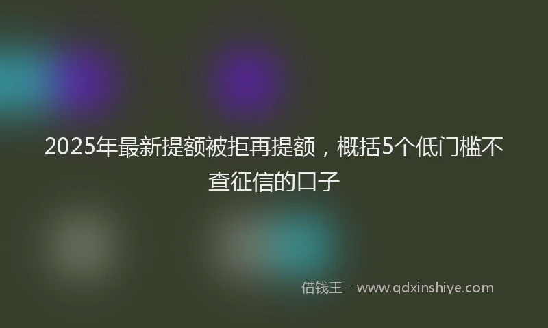 2025年最新提额被拒再提额，概括5个低门槛不查征信的口子