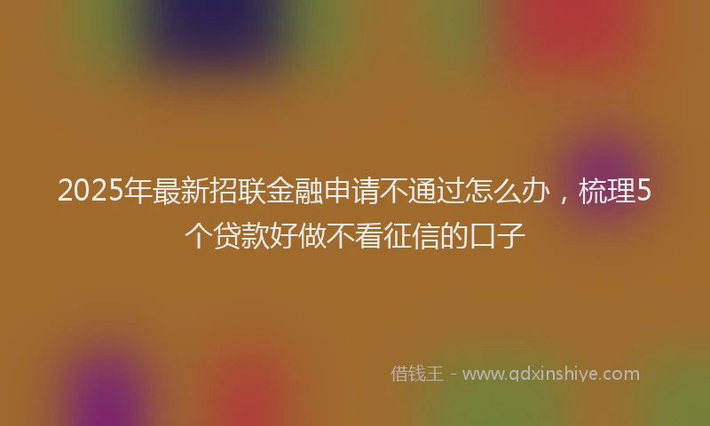 2025年最新招联金融申请不通过怎么办，梳理5个贷款好做不看征信的口子