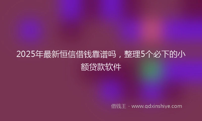 2025年最新恒信借钱靠谱吗，整理5个必下的小额贷款软件