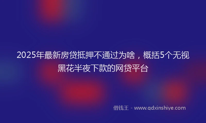 2025年最新房贷抵押不通过为啥，概括5个无视黑花半夜下款的网贷平台
