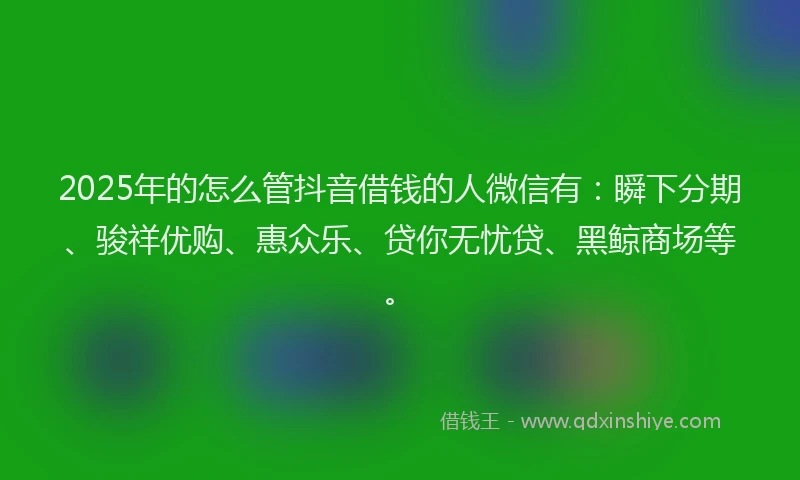 2025年的怎么管抖音借钱的人微信有：瞬下分期、骏祥优购、惠众乐、贷你无忧贷、黑鲸商场等。