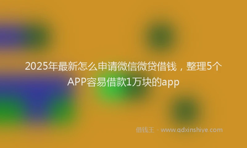 2025年最新怎么申请微信微贷借钱，整理5个APP容易借款1万块的app