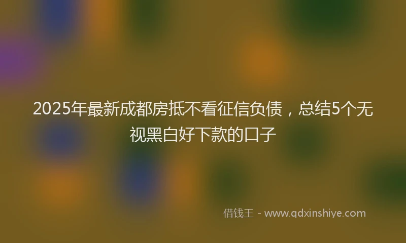 2025年最新成都房抵不看征信负债，总结5个无视黑白好下款的口子